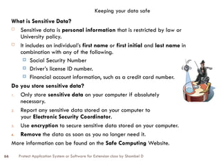 Protect Application System or Software for Extension class by Shambel D
66
Keeping your data safe
What is Sensitive Data?
 Sensitive data is personal information that is restricted by law or
University policy.
 It includes an individual’s first name or first initial and last name in
combination with any of the following.
 Social Security Number
 Driver’s license ID number.
 Financial account information, such as a credit card number.
Do you store sensitive data?
1. Only store sensitive data on your computer if absolutely
necessary.
2. Report any sensitive data stored on your computer to
your Electronic Security Coordinator.
3. Use encryption to secure sensitive data stored on your computer.
4. Remove the data as soon as you no longer need it.
More information can be found on the Safe Computing Website.
 