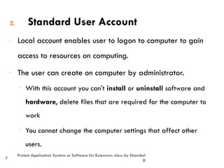 7
Protect Application System or Software for Extension class by Shambel
D
2. Standard User Account
- Local account enables user to logon to computer to gain
access to resources on computing.
- The user can create on computer by administrator.
- With this account you can't install or uninstall software and
hardware, delete files that are required for the computer to
work
- You cannot change the computer settings that affect other
users.
 