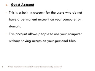 Protect Application System or Software for Extension class by Shambel D
8
3. Guest Account
- This is a built-in account for the users who do not
have a permanent account on your computer or
domain.
- This account allows people to use your computer
without having access on your personal files.
 