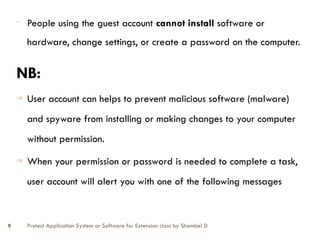 Protect Application System or Software for Extension class by Shambel D
9
- People using the guest account cannot install software or
hardware, change settings, or create a password on the computer.
NB:
Þ User account can helps to prevent malicious software (malware)
and spyware from installing or making changes to your computer
without permission.
Þ When your permission or password is needed to complete a task,
user account will alert you with one of the following messages
 