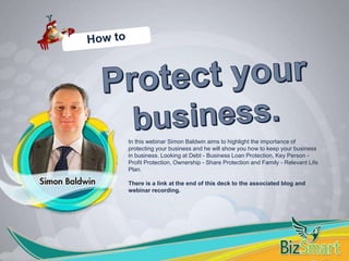 In this webinar Simon Baldwin aims to highlight the importance of
protecting your business and he will show you how to keep your business
in business. Looking at Debt - Business Loan Protection, Key Person -
Profit Protection, Ownership - Share Protection and Family - Relevant Life
Plan.
There is a link at the end of this deck to the associated blog and
webinar recording.
 
