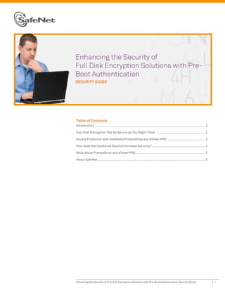 Enhancing the Security of
Full Disk Encryption Solutions with Pre-
Boot Authentication
SECURITY GUIDE




Table of Contents
Introduction ........................................................................................................................ 2

Full-Disk Encryption: Not As Secure as You Might Think .................................................... 2

Double Protection with SafeNet’s ProtectDrive and eToken PRO ......................................... 2

How Does the Combined Solution Increase Security?.......................................................... 2

More About ProtectDrive and eToken PRO ........................................................................... 3

About SafeNet..................................................................................................................... 3




Enhancing the Security of Full Disk Encryption Solutions with Pre-Boot Authentication Security Guide                                      1
 