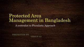 Protected Area
Management in Bangladesh
A centralist to Pluralistic Approach
PRESENTED BY
GROUP-03
 