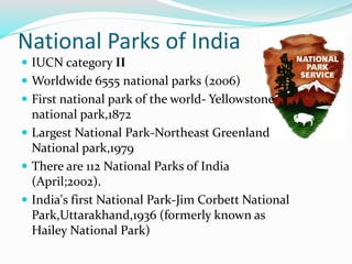 National Parks of India
 IUCN category II
 Worldwide 6555 national parks (2006)
 First national park of the world- Yellowstone
national park,1872
 Largest National Park-Northeast Greenland
National park,1979
 There are 112 National Parks of India
(April;2002).
 India's first National Park-Jim Corbett National
Park,Uttarakhand,1936 (formerly known as
Hailey National Park)
 