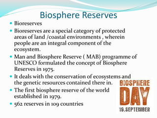Biosphere Reserves
 Bioreserves
 Bioreserves are a special category of protected
areas of land /coastal environments , wherein
people are an integral component of the
ecosystem.
 Man and Biosphere Reserve ( MAB) programme of
UNESCO formulated the concept of Biosphere
Reserves in 1975.
 It deals with the conservation of ecosystems and
the genetic resources contained there in.
 The first biosphere reserve of the world
established in 1979.
 562 reserves in 109 countries
 