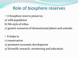 Role of biosphere reserves
 A biosphere reserve preserves
a) wild population
b) life style of tribes
c) genetic resources of domesticated plants and animals.
 It helps in
1) conservation
2) promotes economic development
3) Scientific research, monitoring and education
 