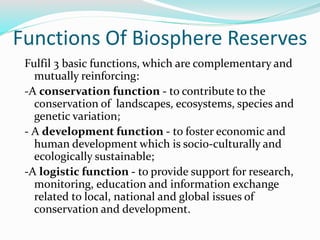 Functions Of Biosphere Reserves
Fulfil 3 basic functions, which are complementary and
mutually reinforcing:
-A conservation function - to contribute to the
conservation of landscapes, ecosystems, species and
genetic variation;
- A development function - to foster economic and
human development which is socio-culturally and
ecologically sustainable;
-A logistic function - to provide support for research,
monitoring, education and information exchange
related to local, national and global issues of
conservation and development.
 