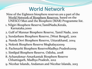 World Network
Nine of the Eighteen biosphere reserves are a part of the
World Network of Biosphere Reserves, based on the
UNESCO Man and the Biosphere (MAB) Programme list.
1. Nilgiri Biosphere Reserve,TamilNadu,Kerala,
Karnataka,2000
2. Gulf of Mannar Biosphere Reserve, Tamil Nadu, 2001
3. Sundarbans Biosphere Reserve, [West Bengal], 2001
4. Nanda Devi Biosphere Reserve, Uttarakhand, 2004
5. Nokrek Biosphere Reserve Meghalaya2009
6. Pachmarhi Biosphere ReserveMadhya Pradesh2009
7. Simlipal Biosphere Reserve, Odisha, 2008
8. Achanakmar-Amarkantak Biosphere Reserve
Chhattisgarh, Madhya Pradesh, 2012
9. Nicobar Islands, Andaman and Nicobar Islands, 2013
 
