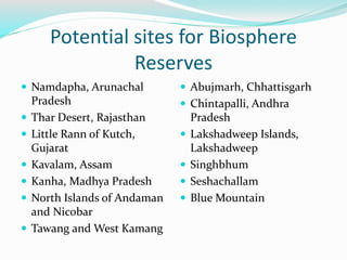 Potential sites for Biosphere
Reserves
 Namdapha, Arunachal
Pradesh
 Thar Desert, Rajasthan
 Little Rann of Kutch,
Gujarat
 Kavalam, Assam
 Kanha, Madhya Pradesh
 North Islands of Andaman
and Nicobar
 Tawang and West Kamang
 Abujmarh, Chhattisgarh
 Chintapalli, Andhra
Pradesh
 Lakshadweep Islands,
Lakshadweep
 Singhbhum
 Seshachallam
 Blue Mountain
 