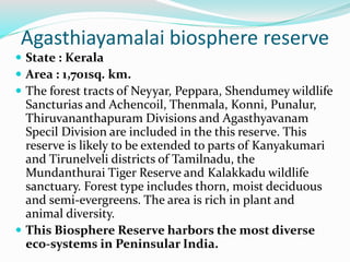 Agasthiayamalai biosphere reserve
 State : Kerala
 Area : 1,701sq. km.
 The forest tracts of Neyyar, Peppara, Shendumey wildlife
Sancturias and Achencoil, Thenmala, Konni, Punalur,
Thiruvananthapuram Divisions and Agasthyavanam
Specil Division are included in the this reserve. This
reserve is likely to be extended to parts of Kanyakumari
and Tirunelveli districts of Tamilnadu, the
Mundanthurai Tiger Reserve and Kalakkadu wildlife
sanctuary. Forest type includes thorn, moist deciduous
and semi-evergreens. The area is rich in plant and
animal diversity.
 This Biosphere Reserve harbors the most diverse
eco-systems in Peninsular India.
 