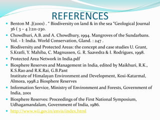 REFERENCES Benton M .J(2001) . “ Biodiversity on land & in the sea “Geological Journal
36 ( 3 – 4 ):211-230.
 Chowdhuri, A.B. and A. Chowdhury, 1994. Mangroves of the Sundarbans.
Vol. - I: India. World Conservation, Gland. : 247 .
 Biodiversity and Protected Areas: the concept and case studies U. Grant,
S.Kratli, Y. Mahiba, C. Magnussen, G. R. Saavedra & I. Rodrigues, 1998.
 Protected Area Network in India.pdf
 Biosphere Reserves and Management in India, edited by Maikhuri, R.K.,
K.S.Rao and R.K.Rai, G.B.Pant
Institute of Himalayan Environment and Development, Kosi-Katarmal,
Almora, 1998.2 Biosphere Reserves
 Information Service, Ministry of Environment and Forests, Government of
India, 2001
 Biosphere Reserves: Proceedings of the First National Symposium,
Udhagamandalam, Government of India, 1986.
 http://www.wii.gov.in/envis/index.html
 