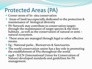 Protected Areas (PA)
 Corner stone of In- situ conservation
 Areas of land/sea especially dedicated to the protection &
maintenance of biological diversity
 PA Network may contribute to conservation targets
through the maintenance of target species & the their
habitats , as well as the conservation of natural or semi –
natural ecosystem.
 These areas are managed through legal or other effective
means.
 Eg : National parks , Bioreserves & Sanctuaries.
 The world conservation union has a key role in promoting
the establishment of PAs throughout the world.
 1948 - IUCN (International Union for Conservation of
Nature) developed standards and guidelines for PA
management.
 