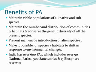 Benefits of PA
 Maintain viable populations of all native and sub-
species.
 Maintain the number and distribution of communities
& habitats & conserve the genetic diversity of all the
present species.
 Prevent man-made introduction of alien species .
 Make it possible for species / habitats to shift in
response to environmental changes.
 India has over 600 PAs, which includes over 90
National Parks , 500 Sanctuaries & 15 Biosphere
reserves.
 