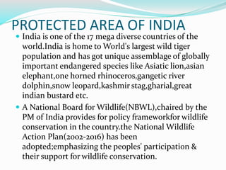 PROTECTED AREA OF INDIA
 India is one of the 17 mega diverse countries of the
world.India is home to World's largest wild tiger
population and has got unique assemblage of globally
important endangered species like Asiatic lion,asian
elephant,one horned rhinoceros,gangetic river
dolphin,snow leopard,kashmir stag,gharial,great
indian bustard etc.
 A National Board for Wildlife(NBWL),chaired by the
PM of India provides for policy frameworkfor wildlife
conservation in the country.the National Wildlife
Action Plan(2002-2016) has been
adopted;emphasizing the peoples' participation &
their support for wildlife conservation.
 
