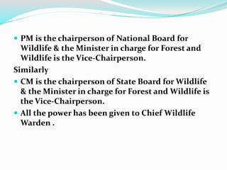  PM is the chairperson of National Board for
Wildlife & the Minister in charge for Forest and
Wildlife is the Vice-Chairperson.
Similarly
 CM is the chairperson of State Board for Wildlife
& the Minister in charge for Forest and Wildlife is
the Vice-Chairperson.
 All the power has been given to Chief Wildlife
Warden .
 