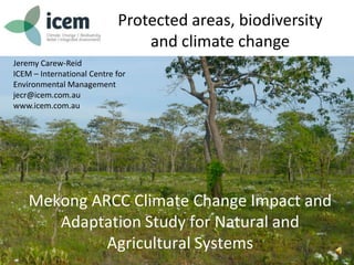Protected areas, biodiversity
and climate change
Jeremy Carew-Reid
ICEM – International Centre for
Environmental Management
jecr@icem.com.au
www.icem.com.au
Mekong ARCC Climate Change Impact and
Adaptation Study for Natural and
Agricultural Systems
 