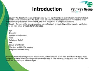 Introduction
The Equality Act 2010 harmonises and replaces previous legislation (such as the Race Relations Act 1976
and the Disability Discrimination Act 1995) – and ensures consistency both in what you need to do to
make your workplace a fair environment , and your obligations to comply with the law.
The Equality Act covers the same groups that were effectively protected by existing equality legislation.
These are now called protected characteristics:
• Age
• Disability
• Gender Reassignment
• Race
• Religion or Belief
• Sex
• Sexual Orientation
• Marriage and Civil Partnership
• Pregnancy and Maternity
However, there are very significant modifications, extensions and brand new definitions that you must
bring into practice within your organisation immediately or face breaking the equality law. The next few
slides will expand upon these changes.
2
 
