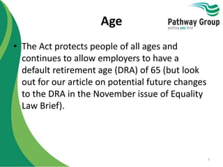 Age
• The Act protects people of all ages and
continues to allow employers to have a
default retirement age (DRA) of 65 (but look
out for our article on potential future changes
to the DRA in the November issue of Equality
Law Brief).
3
 