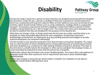 Disability
• The Act has made it easier for a person to show that they are disabled and protected from disability
discrimination. Under the Act, a person is disabled if they have a physical or mental impairment
which has a substantial and long-term adverse effect on their ability to carry out normal day-to-day
activities, which would include matters such as using a telephone, reading a book or using public
transport. The previous requirement that the employee's impairment effects a specific function
(mobility, manual dexterity, etc.) will no longer exist. This means that many more employees may
be able to establish that they are disabled for the purposes of the Equality Act.
• What does not change is that, as things stand now, the Act puts you under a positive duty as an
employer to make reasonable adjustments for your employees, to help them overcome
disadvantage resulting from an impairment (e.g. by providing assistive technologies to visually
impaired employees use computers effectively).
• The Act includes a new statutory protection from discrimination arising from disability. This states
that it is discrimination to treat a disabled person unfavourably because of something connected
with their disability (e.g. a tendency to make spelling mistakes arising from dyslexia). This type of
discrimination is unlawful where the employer or other person acting for the employer knows, or
could reasonably be expected to know, that the person has a disability.
• Additionally, indirect discrimination now covers disabled people. This means that a job applicant or
employee could claim that a particular rule or requirement you have in place disadvantages
disabled people.
• The Act also includes a new provision which makes it unlawful, for employers to ask about a
candidate's health before offering them work
4
 