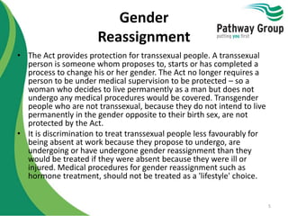 Gender
Reassignment
• The Act provides protection for transsexual people. A transsexual
person is someone whom proposes to, starts or has completed a
process to change his or her gender. The Act no longer requires a
person to be under medical supervision to be protected – so a
woman who decides to live permanently as a man but does not
undergo any medical procedures would be covered. Transgender
people who are not transsexual, because they do not intend to live
permanently in the gender opposite to their birth sex, are not
protected by the Act.
• It is discrimination to treat transsexual people less favourably for
being absent at work because they propose to undergo, are
undergoing or have undergone gender reassignment than they
would be treated if they were absent because they were ill or
injured. Medical procedures for gender reassignment such as
hormone treatment, should not be treated as a 'lifestyle' choice.
5
 