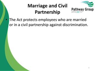 Marriage and Civil
Partnership
• The Act protects employees who are married
or in a civil partnership against discrimination.
6
 
