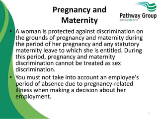 Pregnancy and
Maternity
• A woman is protected against discrimination on
the grounds of pregnancy and maternity during
the period of her pregnancy and any statutory
maternity leave to which she is entitled. During
this period, pregnancy and maternity
discrimination cannot be treated as sex
discrimination.
• You must not take into account an employee's
period of absence due to pregnancy-related
illness when making a decision about her
employment.
7
 