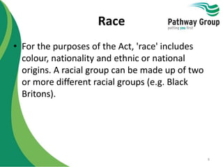 Race
• For the purposes of the Act, 'race' includes
colour, nationality and ethnic or national
origins. A racial group can be made up of two
or more different racial groups (e.g. Black
Britons).
8
 