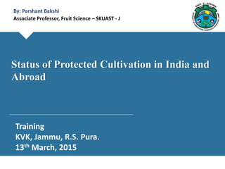 By: Parshant Bakshi
Associate Professor, Fruit Science – SKUAST - J
Training
KVK, Jammu, R.S. Pura.
13th March, 2015
Status of Protected Cultivation in India and
Abroad
 