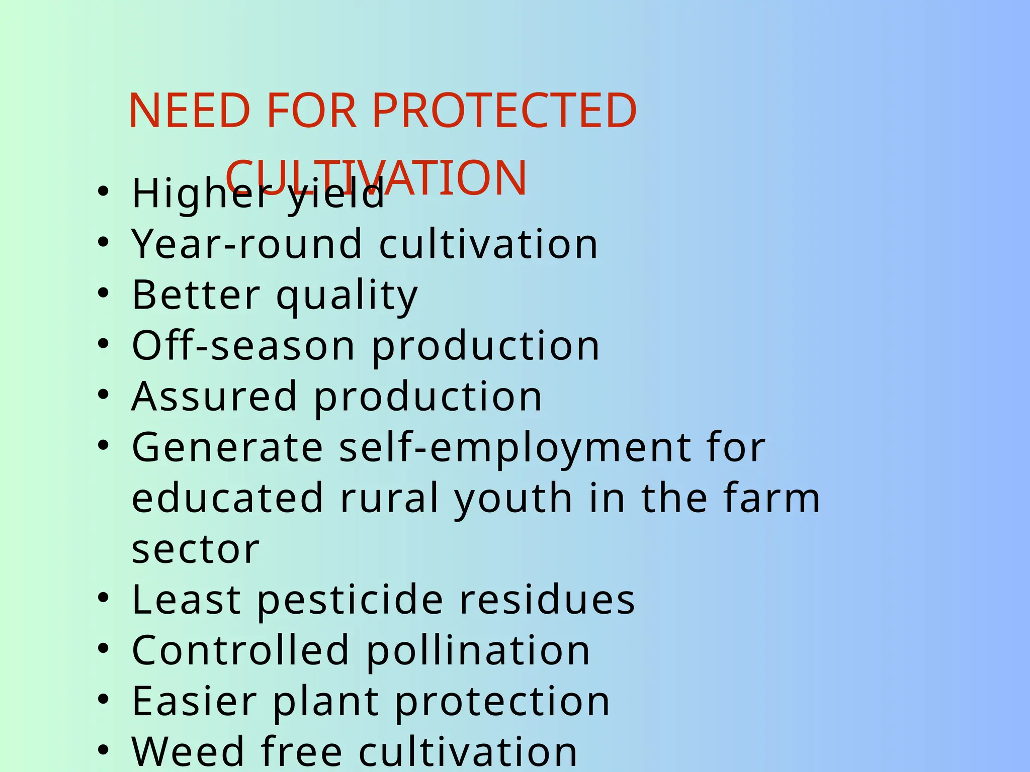 NEED FOR PROTECTED
CULTIVATION
• Higher yield
• Year-round cultivation
• Better quality
• Off-season production
• Assured production
• Generate self-employment for
educated rural youth in the farm
sector
• Least pesticide residues
• Controlled pollination
• Easier plant protection
• Weed free cultivation
 