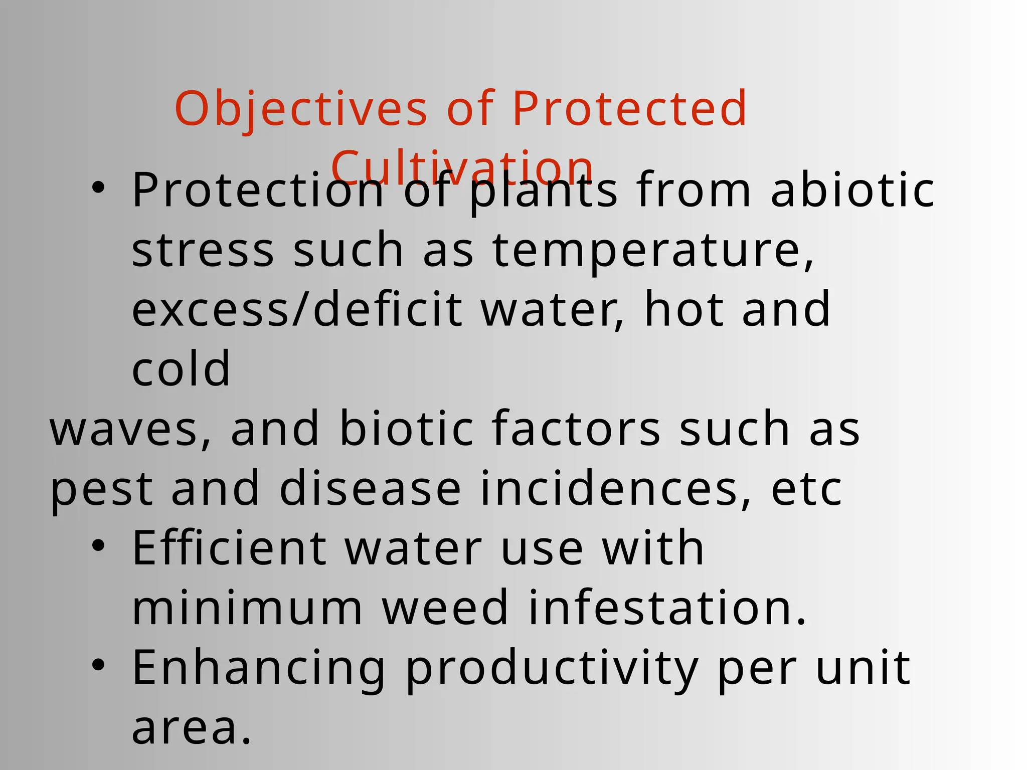 Objectives of Protected
Cultivation
• Protection of plants from abiotic
stress such as temperature,
excess/deficit water, hot and
cold
waves, and biotic factors such as
pest and disease incidences, etc
• Efficient water use with
minimum weed infestation.
• Enhancing productivity per unit
area.
 