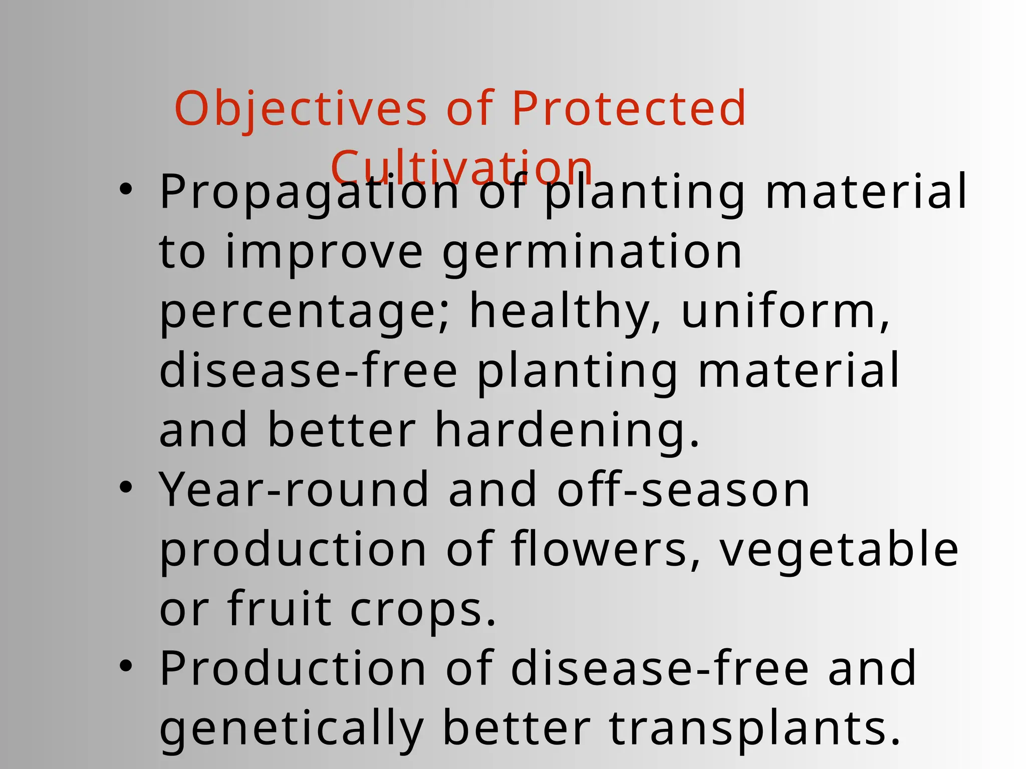 Objectives of Protected
Cultivation
• Propagation of planting material
to improve germination
percentage; healthy, uniform,
disease-free planting material
and better hardening.
• Year-round and off-season
production of flowers, vegetable
or fruit crops.
• Production of disease-free and
genetically better transplants.
 