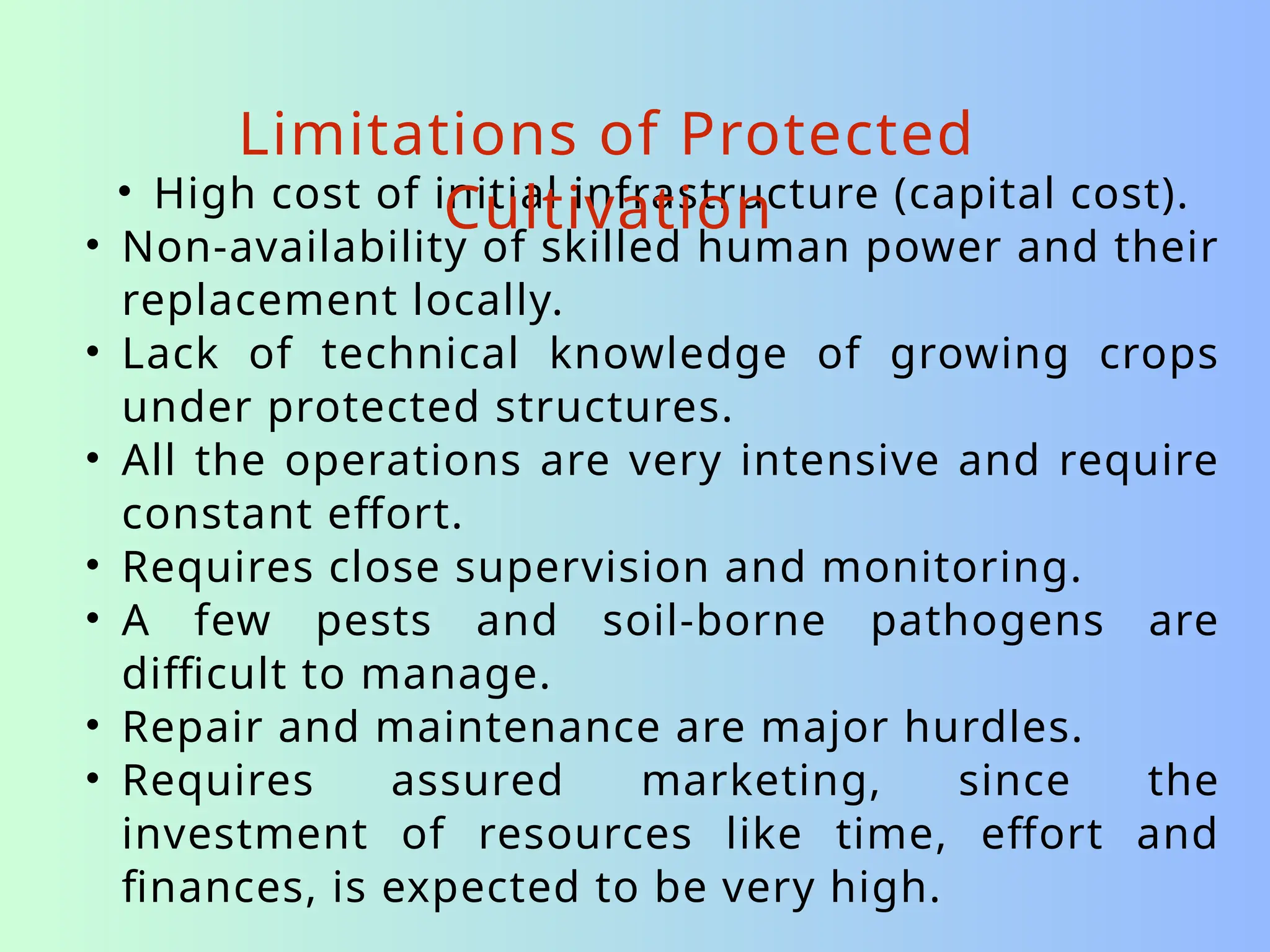 • High cost of initial infrastructure (capital cost).
• Non-availability of skilled human power and their
replacement locally.
• Lack of technical knowledge of growing crops
under protected structures.
• All the operations are very intensive and require
constant effort.
• Requires close supervision and monitoring.
• A few pests and soil-borne pathogens are
difficult to manage.
• Repair and maintenance are major hurdles.
• Requires assured marketing, since the
investment of resources like time, effort and
finances, is expected to be very high.
Limitations of Protected
Cultivation
 