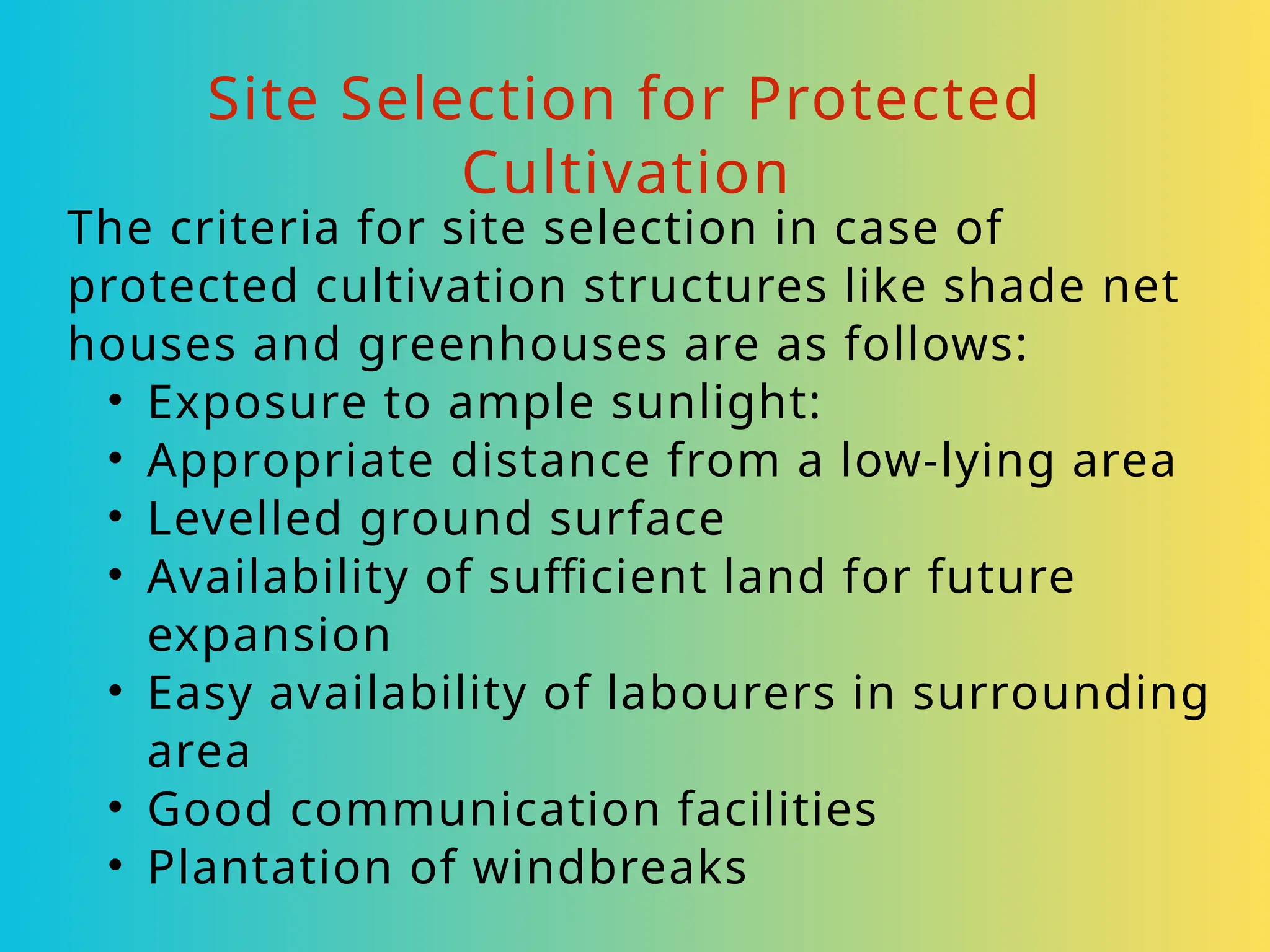 Site Selection for Protected
Cultivation
The criteria for site selection in case of
protected cultivation structures like shade net
houses and greenhouses are as follows:
• Exposure to ample sunlight:
• Appropriate distance from a low-lying area
• Levelled ground surface
• Availability of sufficient land for future
expansion
• Easy availability of labourers in surrounding
area
• Good communication facilities
• Plantation of windbreaks
 