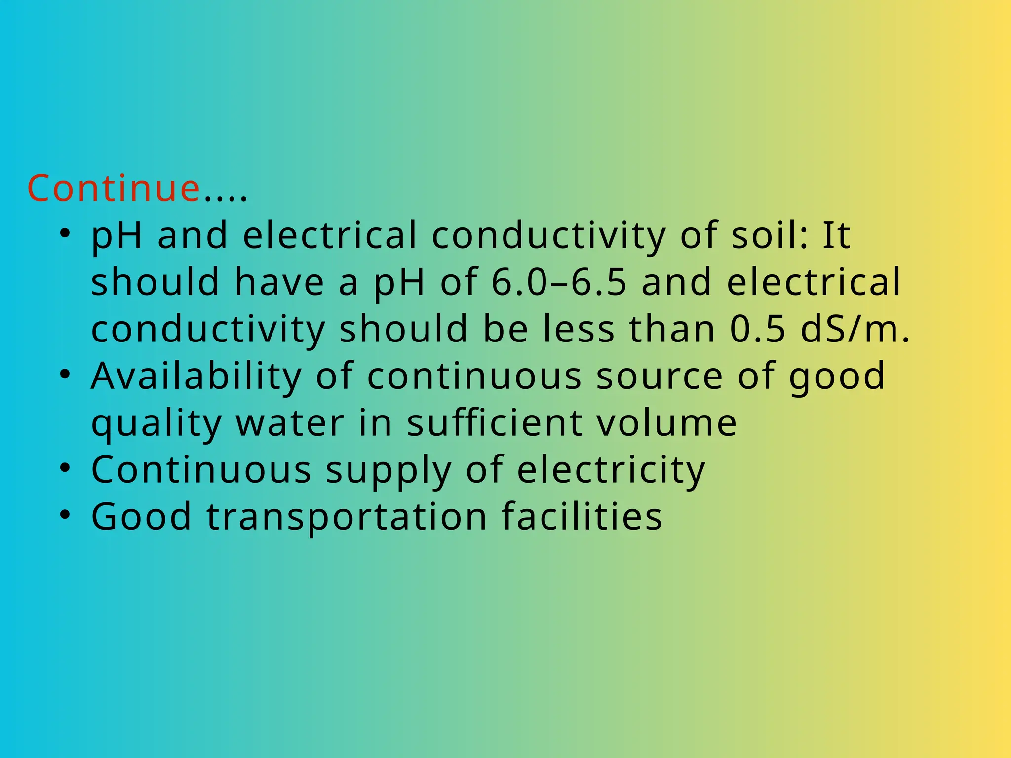 Continue....
• pH and electrical conductivity of soil: It
should have a pH of 6.0–6.5 and electrical
conductivity should be less than 0.5 dS/m.
• Availability of continuous source of good
quality water in sufficient volume
• Continuous supply of electricity
• Good transportation facilities
 