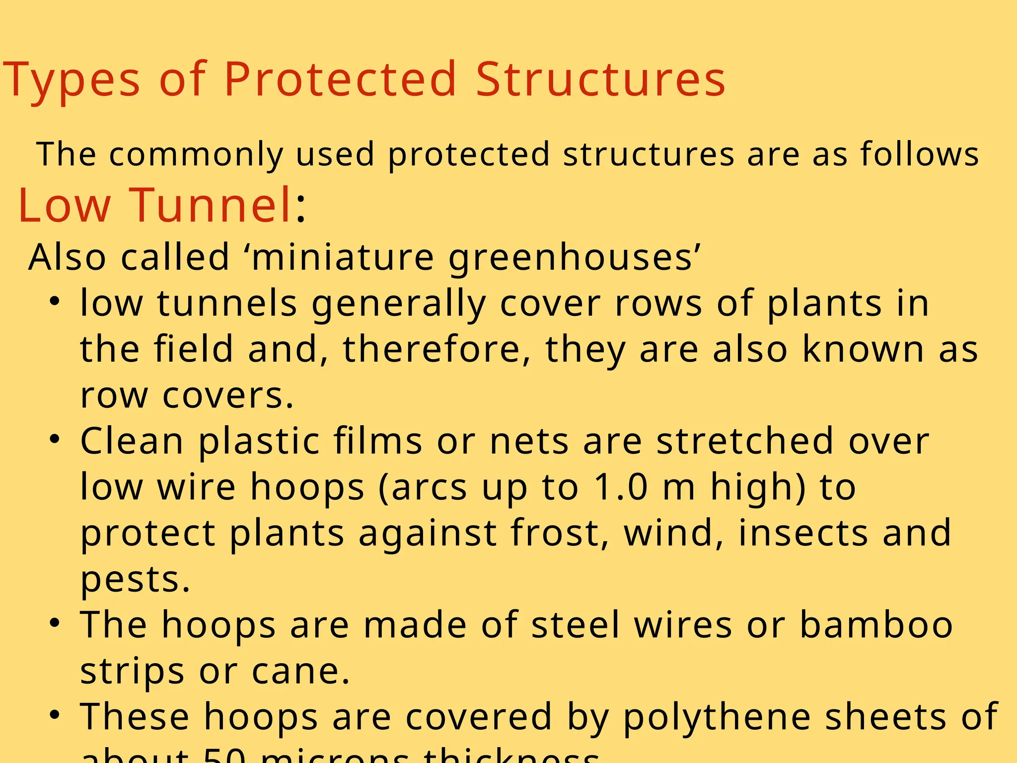 Types of Protected Structures
The commonly used protected structures are as follows
Low Tunnel:
Also called ‘miniature greenhouses’
• low tunnels generally cover rows of plants in
the field and, therefore, they are also known as
row covers.
• Clean plastic films or nets are stretched over
low wire hoops (arcs up to 1.0 m high) to
protect plants against frost, wind, insects and
pests.
• The hoops are made of steel wires or bamboo
strips or cane.
• These hoops are covered by polythene sheets of
 