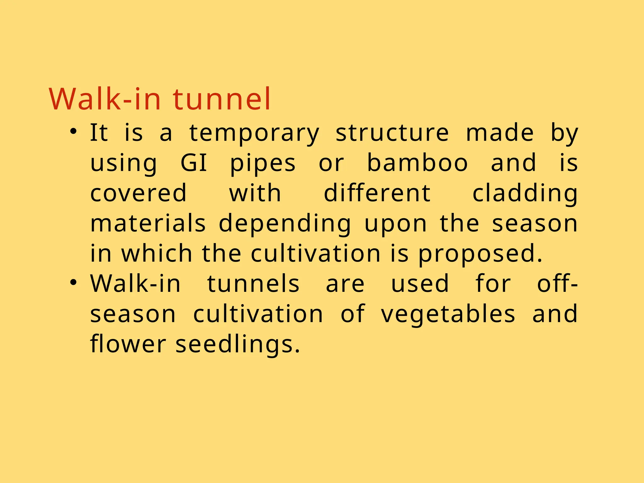 Walk-in tunnel
• It is a temporary structure made by
using GI pipes or bamboo and is
covered with different cladding
materials depending upon the season
in which the cultivation is proposed.
• Walk-in tunnels are used for off-
season cultivation of vegetables and
flower seedlings.
 
