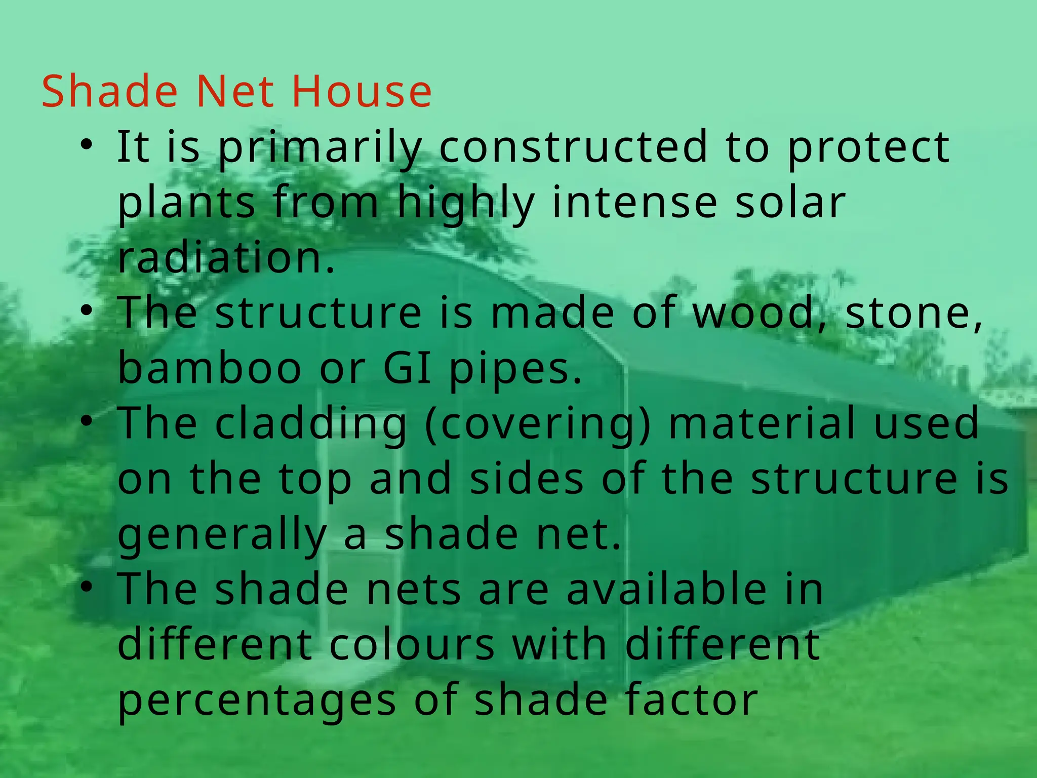Shade Net House
• It is primarily constructed to protect
plants from highly intense solar
radiation.
• The structure is made of wood, stone,
bamboo or GI pipes.
• The cladding (covering) material used
on the top and sides of the structure is
generally a shade net.
• The shade nets are available in
different colours with different
percentages of shade factor
 