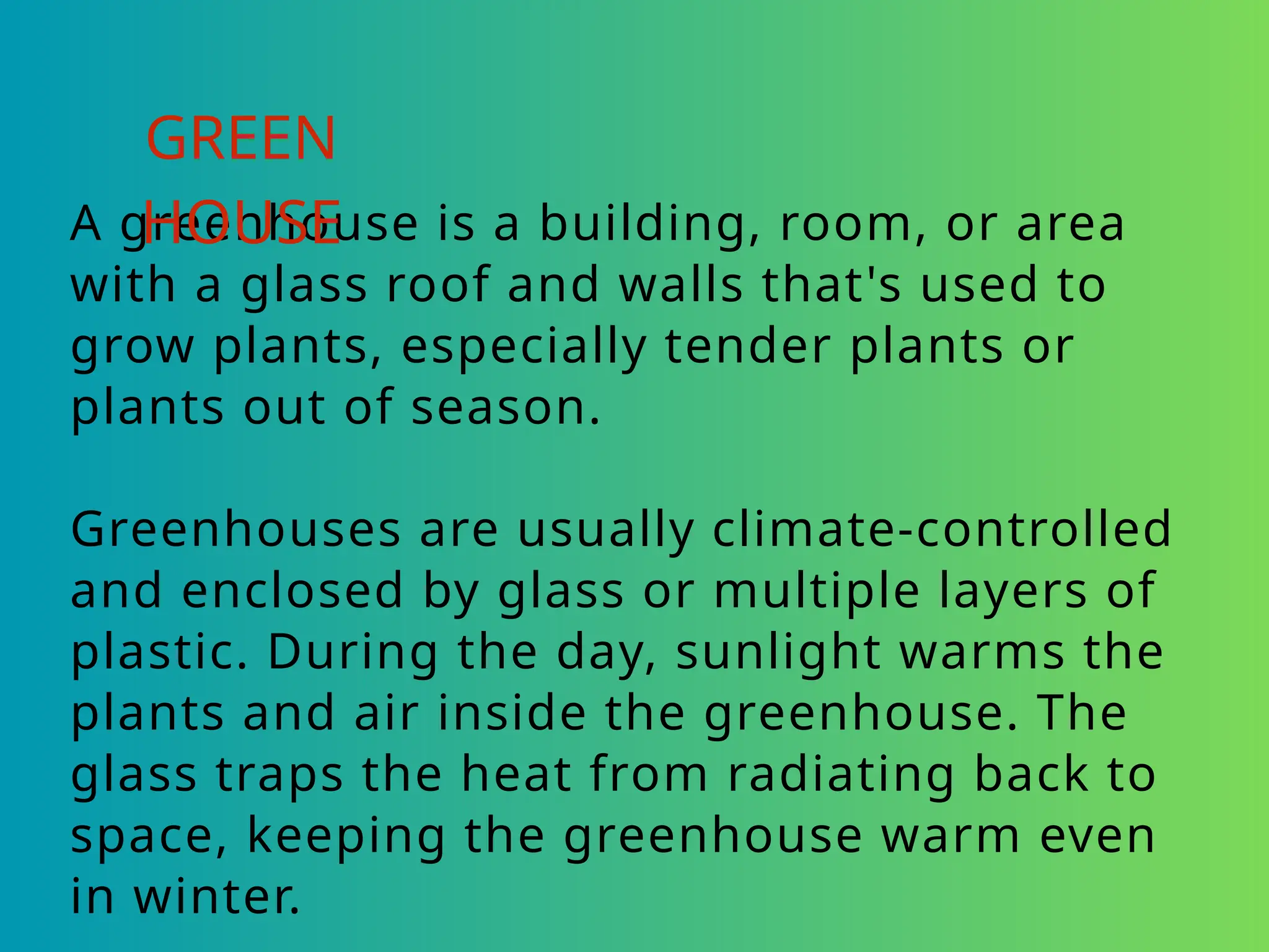 A greenhouse is a building, room, or area
with a glass roof and walls that's used to
grow plants, especially tender plants or
plants out of season.
Greenhouses are usually climate-controlled
and enclosed by glass or multiple layers of
plastic. During the day, sunlight warms the
plants and air inside the greenhouse. The
glass traps the heat from radiating back to
space, keeping the greenhouse warm even
in winter.
GREEN
HOUSE
 