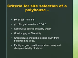 zCriteria for site selection of a
polyhouse –
 PH of soil - 5.5 -6.5
 pH of irrigation water – 5.5-7.0
 Continuous source of quality water
 Good supply of Electricity
 Green house should be located away from
buildings and trees.
 Facility of good road transport and easy and
cheap availability of labors.
 