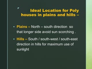 z
Ideal Location for Poly
houses in plains and hills –
 Plains – North – south direction so
that longer side avoid sun scorching .
 Hills – South / south-west / south-east
direction in hills for maximum use of
sunlight
 