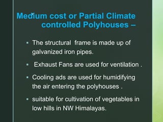 z
Medium cost or Partial Climate
controlled Polyhouses –
 The structural frame is made up of
galvanized iron pipes.
 Exhaust Fans are used for ventilation .
 Cooling ads are used for humidifying
the air entering the polyhouses .
 suitable for cultivation of vegetables in
low hills in NW Himalayas.
 