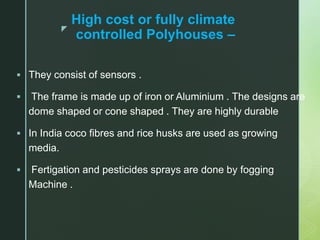 z
High cost or fully climate
controlled Polyhouses –
 They consist of sensors .
 The frame is made up of iron or Aluminium . The designs are
dome shaped or cone shaped . They are highly durable
 In India coco fibres and rice husks are used as growing
media.
 Fertigation and pesticides sprays are done by fogging
Machine .
 