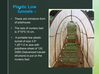 z
Plastic Low
tunnels –
 These are miniature form
of polyhouse.
 The size of nursery bed
is 3*10*0.15 cm.
 A portable low plastic
tunnel of size 3.5*
1.20*1.0 m size with
polythene sheet of 120
GSM (Galvanized tubular
structure) is put on the
nursery bed.
 