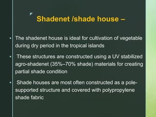 z
Shadenet /shade house –
 The shadenet house is ideal for cultivation of vegetable
during dry period in the tropical islands
 These structures are constructed using a UV stabilized
agro-shadenet (35%–70% shade) materials for creating
partial shade condition
 Shade houses are most often constructed as a pole-
supported structure and covered with polypropylene
shade fabric
 