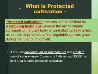 z
What is Protected
cultivation -
 It ensures conservation of soil moisture and efficient
use of solar energy. Currently In India around 25000 ha
land area is under protected cultivation.
Protected cultivation practices can be defined as
a cropping technique wherein the micro climate
surrounding the plant body is controlled partially or fully
as per the requirement of the vegetable species grown
during their period of growth.
 
