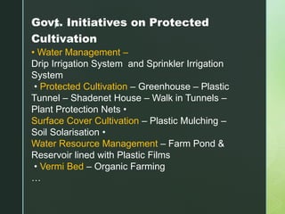 zGovt. Initiatives on Protected
Cultivation
• Water Management –
Drip Irrigation System and Sprinkler Irrigation
System
• Protected Cultivation – Greenhouse – Plastic
Tunnel – Shadenet House – Walk in Tunnels –
Plant Protection Nets •
Surface Cover Cultivation – Plastic Mulching –
Soil Solarisation •
Water Resource Management – Farm Pond &
Reservoir lined with Plastic Films
• Vermi Bed – Organic Farming
…
 