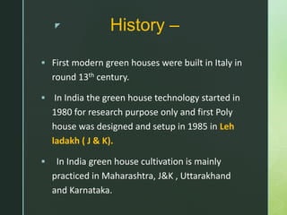 z History –
 First modern green houses were built in Italy in
round 13th century.
 In India the green house technology started in
1980 for research purpose only and first Poly
house was designed and setup in 1985 in Leh
ladakh ( J & K).
 In India green house cultivation is mainly
practiced in Maharashtra, J&K , Uttarakhand
and Karnataka.
 