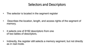 Selectors and Descriptors
• The selector is located in the segment register
• Describes the location, length, and access rights of the segment of
memory.
• it selects one of 8192 descriptors from one
of two tables of descriptors.
• Indirectly, the register still selects a memory segment, but not directly
as in real mode.
 