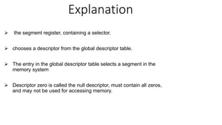 Explanation
 the segment register, containing a selector.
 chooses a descriptor from the global descriptor table.
 The entry in the global descriptor table selects a segment in the
memory system
 Descriptor zero is called the null descriptor, must contain all zeros,
and may not be used for accessing memory.
 