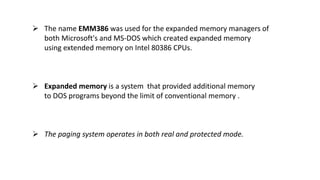  The name EMM386 was used for the expanded memory managers of
both Microsoft's and MS-DOS which created expanded memory
using extended memory on Intel 80386 CPUs.
 Expanded memory is a system that provided additional memory
to DOS programs beyond the limit of conventional memory .
 The paging system operates in both real and protected mode.
 